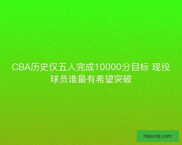CBA历史仅五人完成10000分目标 现役球员谁最有希望突破