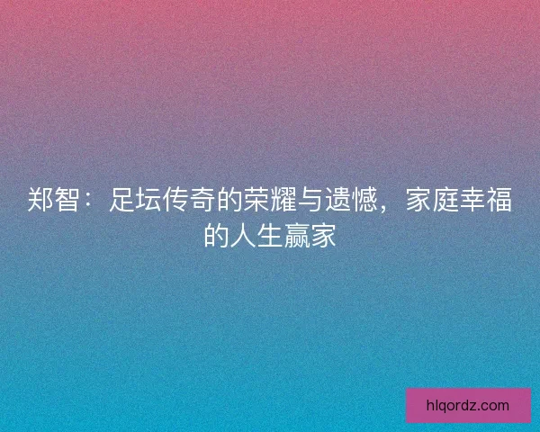 郑智：足坛传奇的荣耀与遗憾，家庭幸福的人生赢家