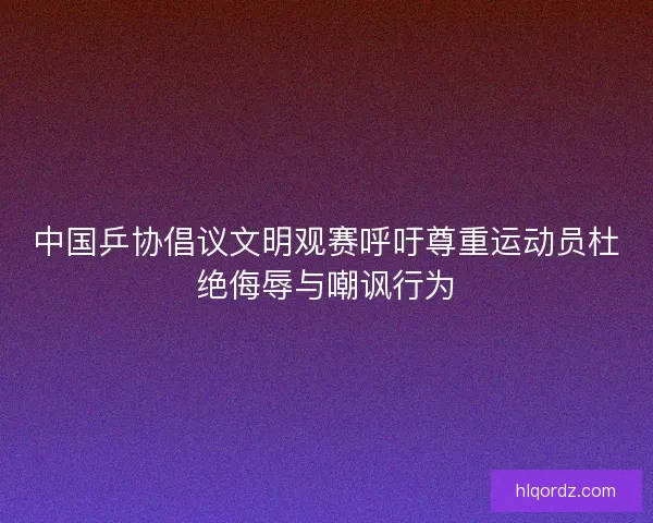 中国乒协倡议文明观赛呼吁尊重运动员杜绝侮辱与嘲讽行为