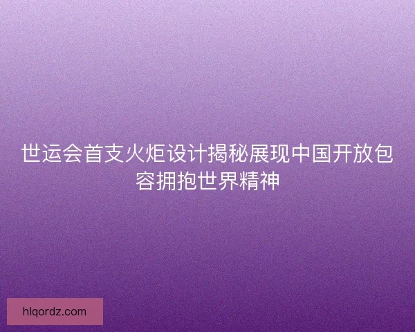 世运会首支火炬设计揭秘展现中国开放包容拥抱世界精神