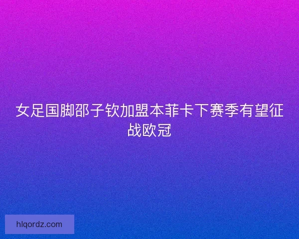 女足国脚邵子钦加盟本菲卡下赛季有望征战欧冠