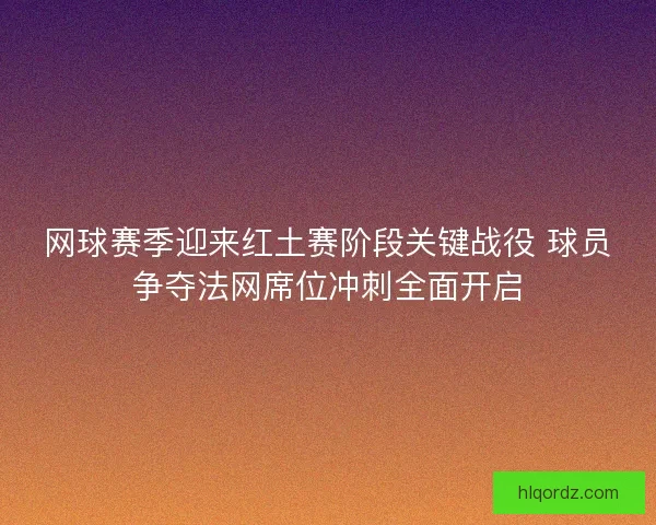 网球赛季迎来红土赛阶段关键战役 球员争夺法网席位冲刺全面开启