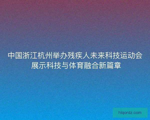 中国浙江杭州举办残疾人未来科技运动会 展示科技与体育融合新篇章