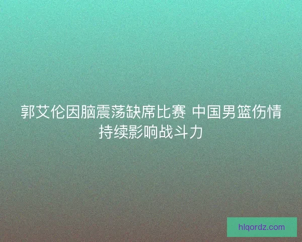 郭艾伦因脑震荡缺席比赛 中国男篮伤情持续影响战斗力