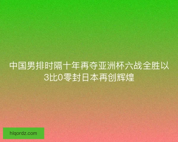 中国男排时隔十年再夺亚洲杯六战全胜以3比0零封日本再创辉煌