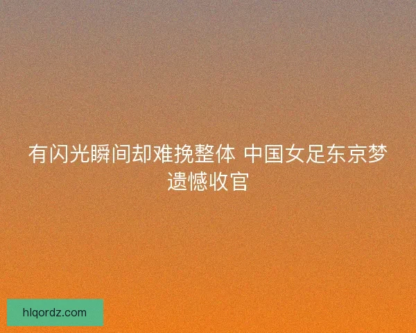 有闪光瞬间却难挽整体 中国女足东京梦遗憾收官