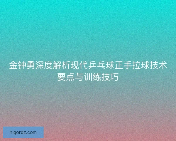 金钟勇深度解析现代乒乓球正手拉球技术要点与训练技巧