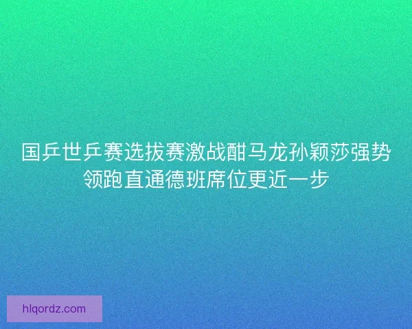 国乒世乒赛选拔赛激战酣马龙孙颖莎强势领跑直通德班席位更近一步