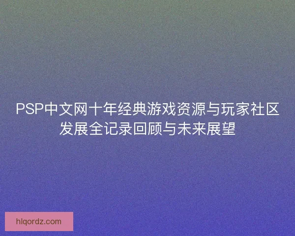 PSP中文网十年经典游戏资源与玩家社区发展全记录回顾与未来展望