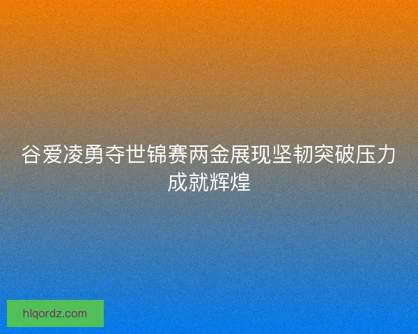 谷爱凌勇夺世锦赛两金展现坚韧突破压力成就辉煌